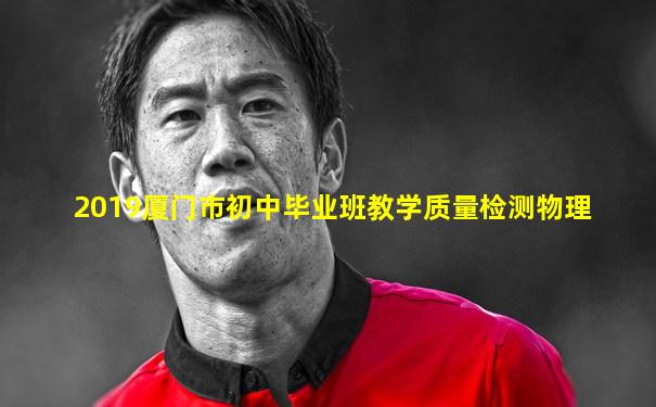 2019厦门市初中毕业班教学质量检测物理