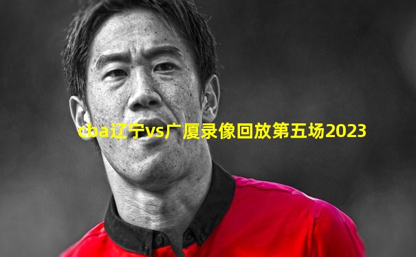 cba辽宁vs广厦录像回放第五场2023