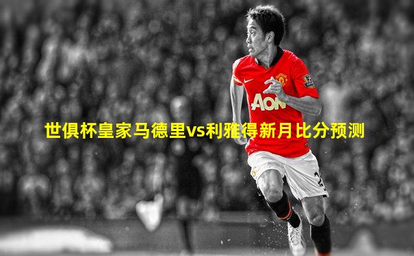 世俱杯皇家马德里vs利雅得新月比分预测