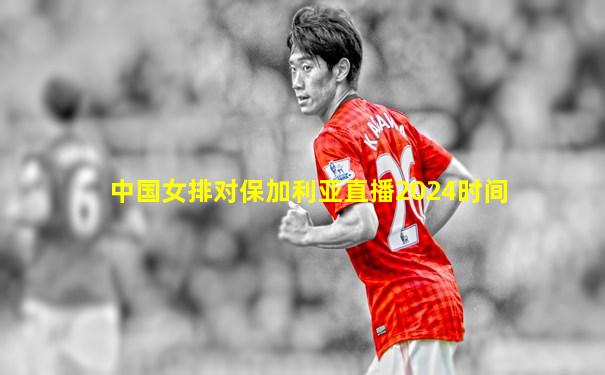 中国女排对保加利亚直播2024时间