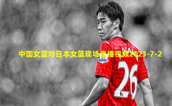 中国女篮对日本女篮现场直播视频2023-7-2