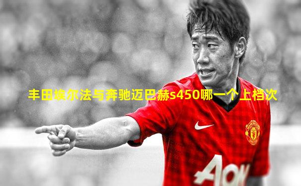 丰田埃尔法与奔驰迈巴赫s450哪一个上档次
