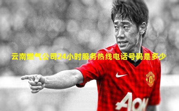 云南燃气公司24小时服务热线电话号码是多少