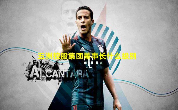 五洲控股集团董事长什么级别