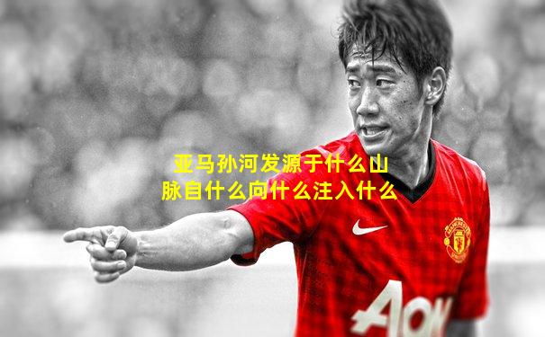 亚马孙河发源于什么山脉自什么向什么注入什么