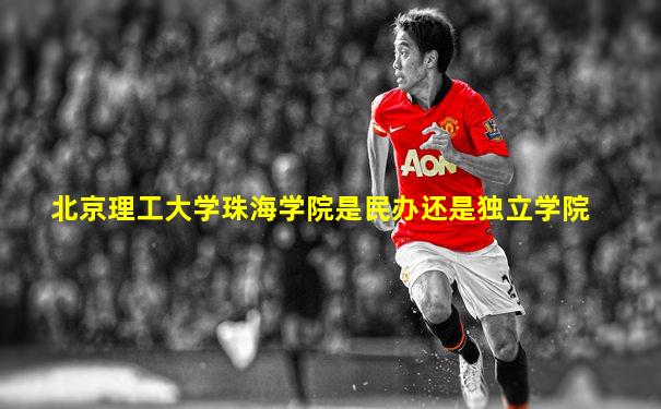 北京理工大学珠海学院是民办还是独立学院