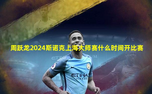 周跃龙2024斯诺克上海大师赛什么时间开比赛