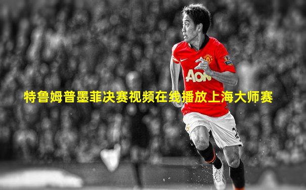 特鲁姆普墨菲决赛视频在线播放上海大师赛