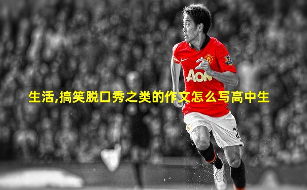 生活,搞笑脱口秀之类的作文怎么写高中生