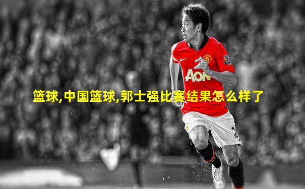 篮球,中国篮球,郭士强比赛结果怎么样了