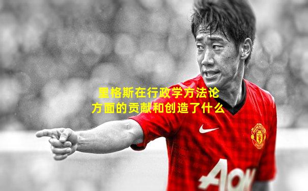 里格斯在行政学方法论方面的贡献和创造了什么