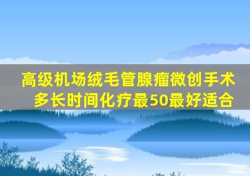 高级机场绒毛管腺瘤微创手术多长时间化疗最50最好适合