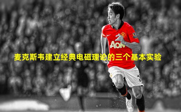 麦克斯韦建立经典电磁理论的三个基本实验